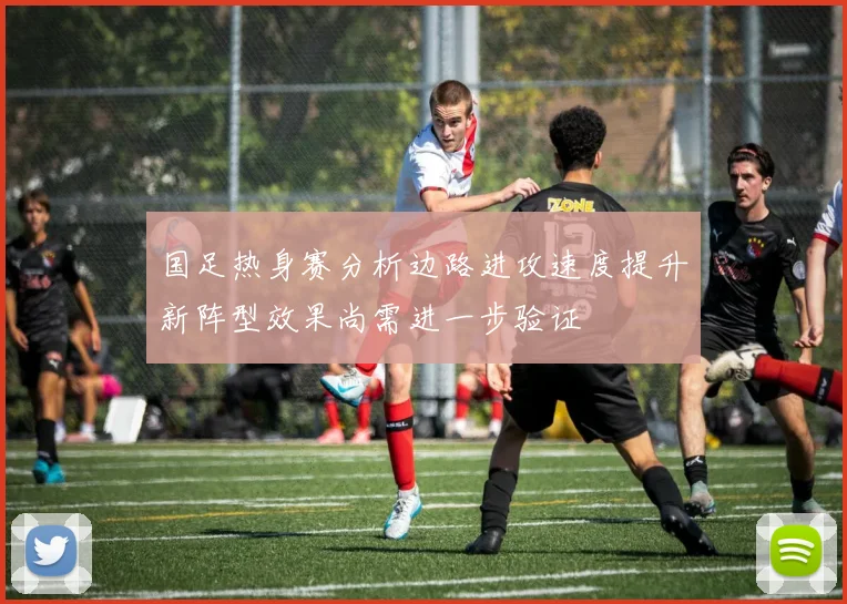 国足热身赛分析边路进攻速度提升新阵型效果尚需进一步验证