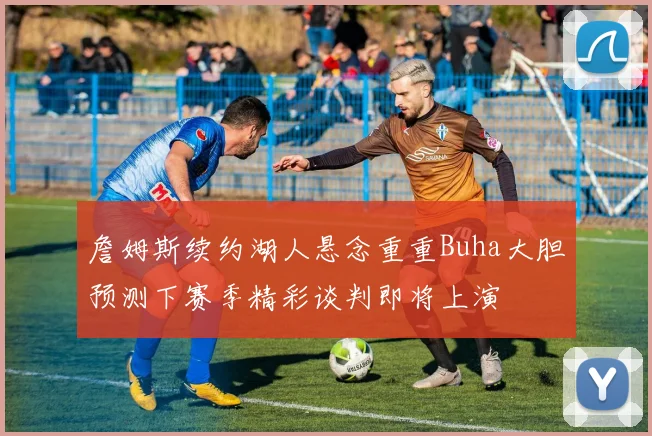 詹姆斯续约湖人悬念重重Buha大胆预测下赛季精彩谈判即将上演