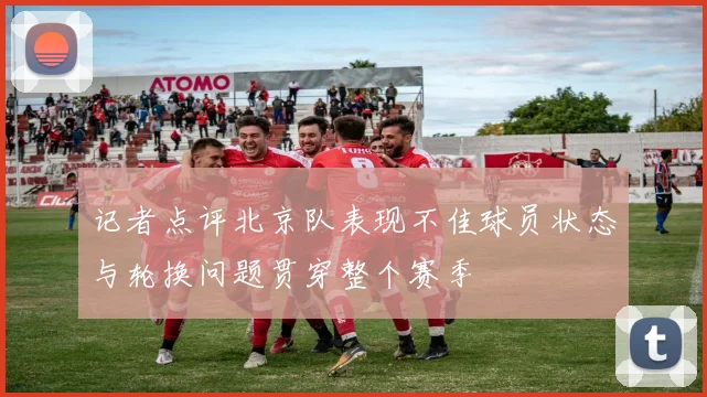 记者点评北京队表现不佳球员状态与轮换问题贯穿整个赛季