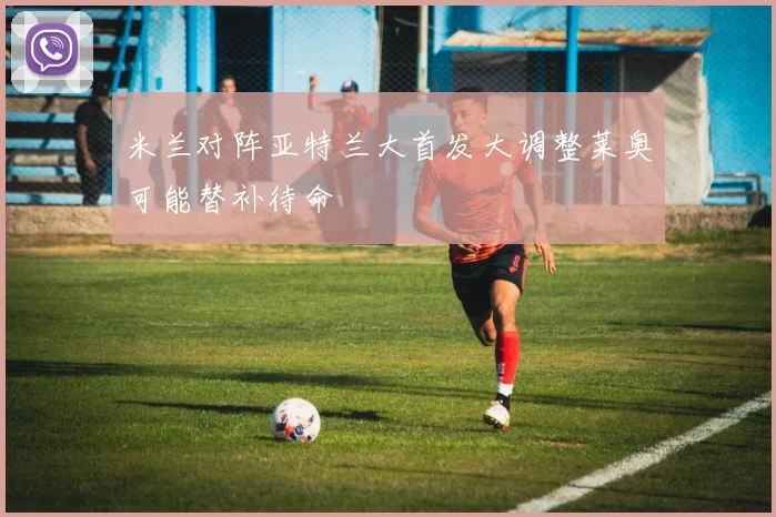 米兰对阵亚特兰大首发大调整莱奥可能替补待命