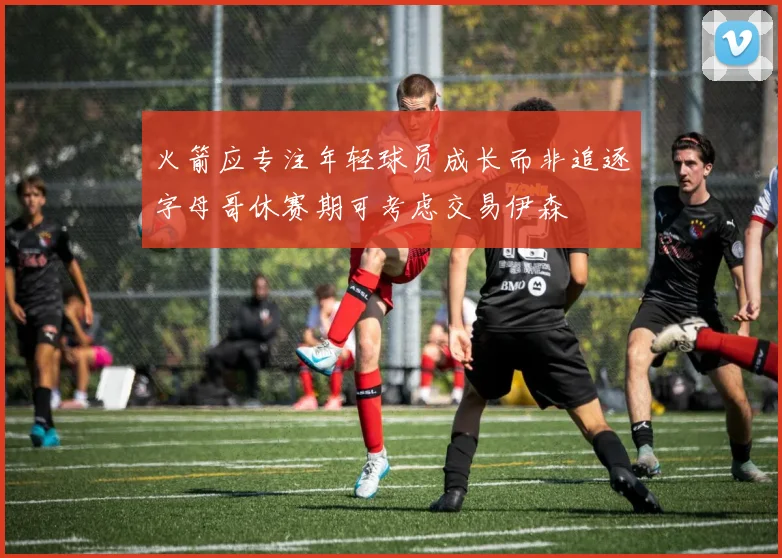 火箭应专注年轻球员成长而非追逐字母哥休赛期可考虑交易伊森