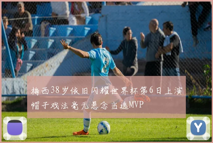 梅西38岁依旧闪耀世界杯第6日上演帽子戏法毫无悬念当选MVP