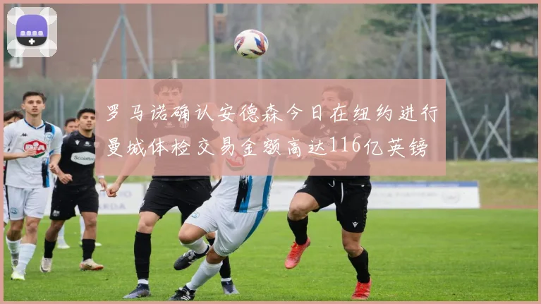 罗马诺确认安德森今日在纽约进行曼城体检交易金额高达116亿英镑