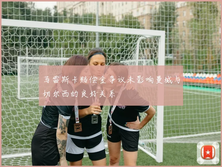 马雷斯卡赔偿金争议未影响曼城与切尔西的良好关系
