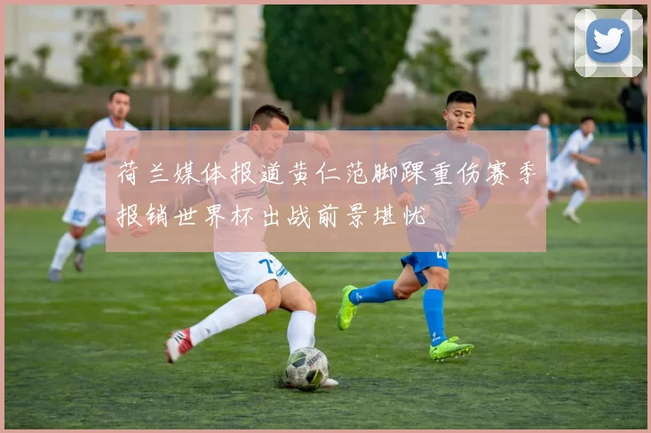 荷兰媒体报道黄仁范脚踝重伤赛季报销世界杯出战前景堪忧