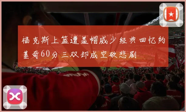 福克斯上篮遭盖帽威少经典回忆约基奇60分三双却成空砍悲剧