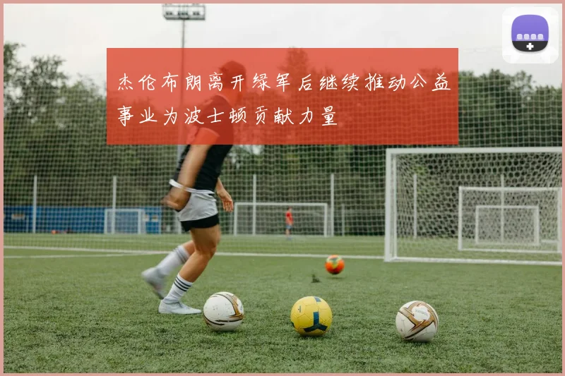 杰伦布朗离开绿军后继续推动公益事业为波士顿贡献力量