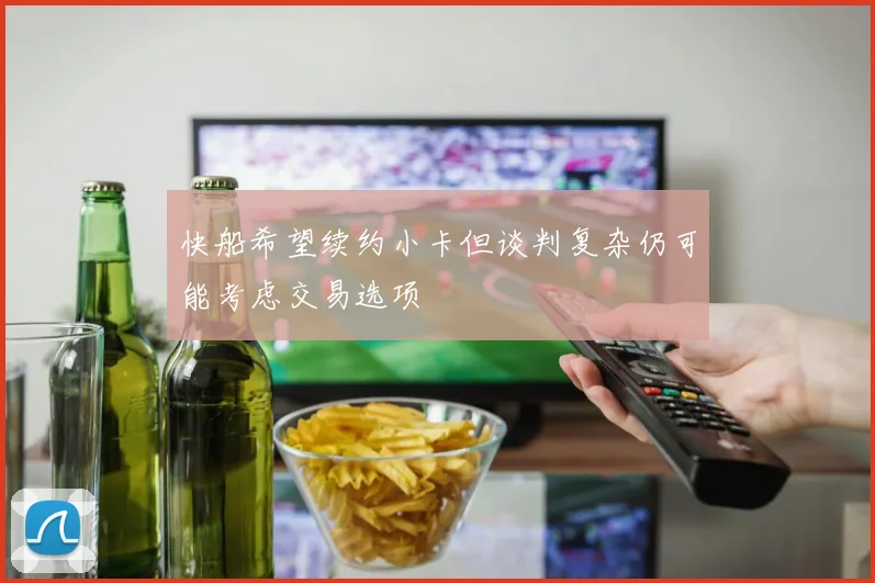 快船希望续约小卡但谈判复杂仍可能考虑交易选项