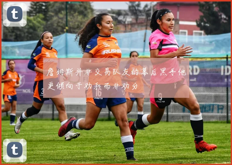 詹姆斯并非交易队友的幕后黑手他更倾向于劝和而非劝分