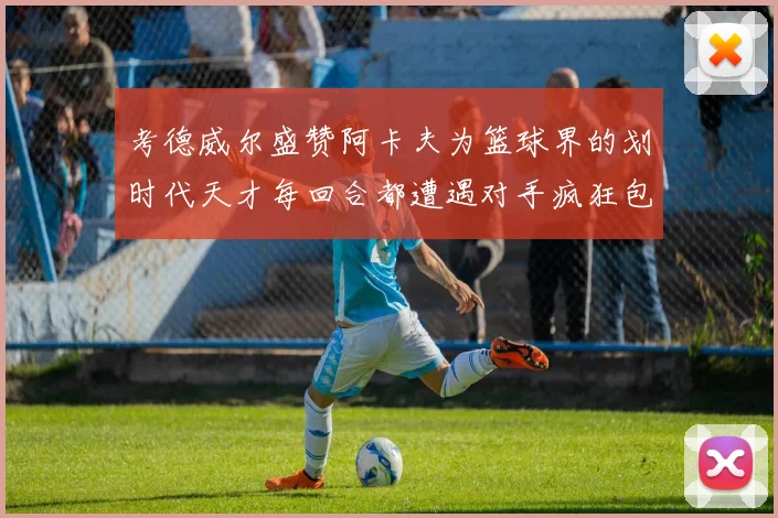 考德威尔盛赞阿卡夫为篮球界的划时代天才每回合都遭遇对手疯狂包夹挑战