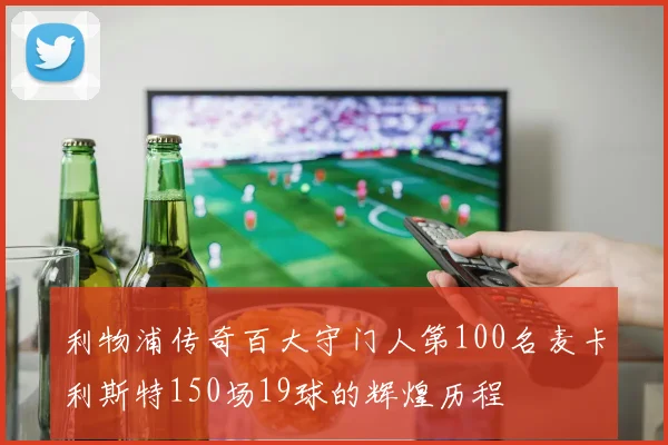 利物浦传奇百大守门人第100名麦卡利斯特150场19球的辉煌历程