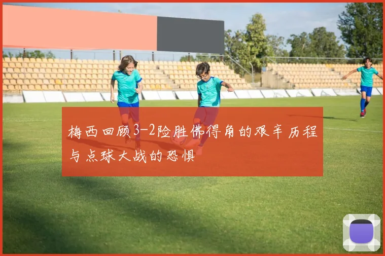 梅西回顾3-2险胜佛得角的艰辛历程与点球大战的恐惧
