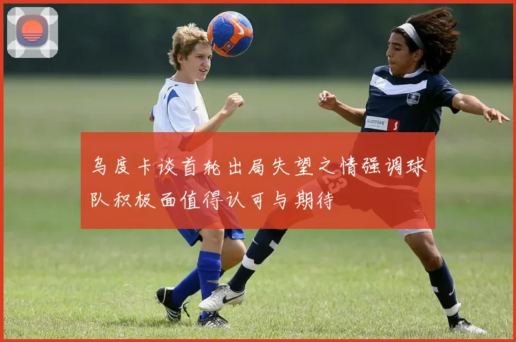 乌度卡谈首轮出局失望之情强调球队积极面值得认可与期待
