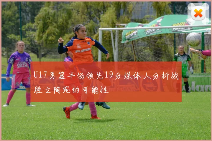 U17男篮半场领先19分媒体人分析战胜立陶宛的可能性