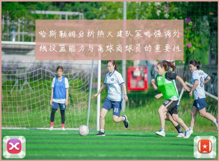 哈斯勒姆分析热火建队策略强调外线投篮能力与高球商球员的重要性