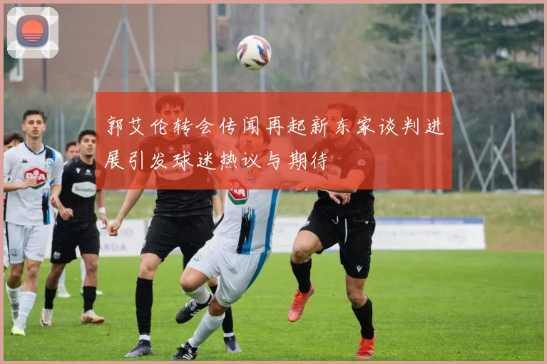 郭艾伦转会传闻再起新东家谈判进展引发球迷热议与期待
